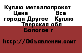 Куплю металлопрокат › Цена ­ 800 000 - Все города Другое » Куплю   . Тверская обл.,Бологое г.